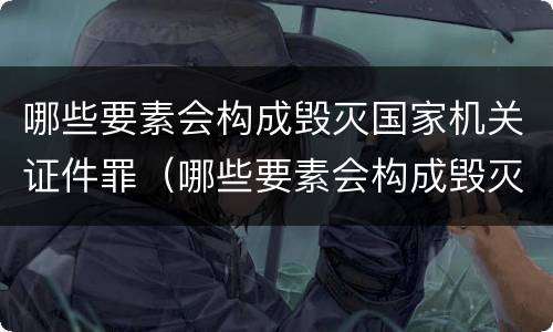 哪些要素会构成毁灭国家机关证件罪（哪些要素会构成毁灭国家机关证件罪行）