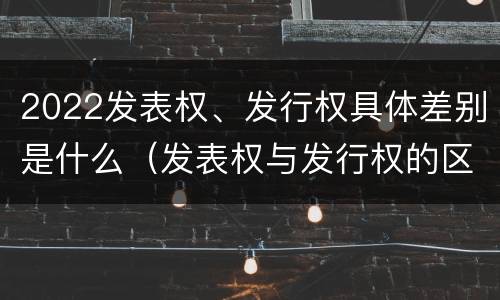 2022发表权、发行权具体差别是什么（发表权与发行权的区别）