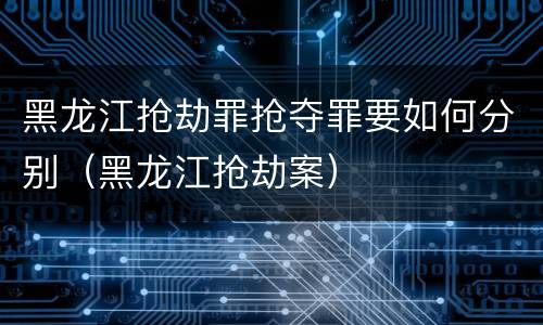 黑龙江抢劫罪抢夺罪要如何分别（黑龙江抢劫案）