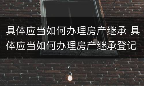 具体应当如何办理房产继承 具体应当如何办理房产继承登记