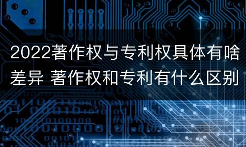 2022著作权与专利权具体有啥差异 著作权和专利有什么区别