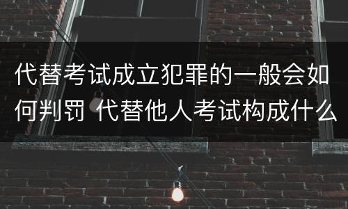 代替考试成立犯罪的一般会如何判罚 代替他人考试构成什么罪
