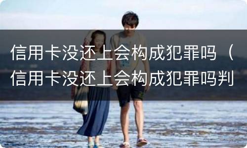 信用卡没还上会构成犯罪吗（信用卡没还上会构成犯罪吗判几年）