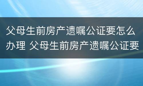 父母生前房产遗嘱公证要怎么办理 父母生前房产遗嘱公证要怎么办理呢