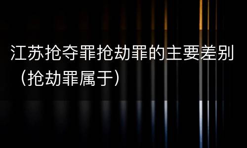 江苏抢夺罪抢劫罪的主要差别（抢劫罪属于）