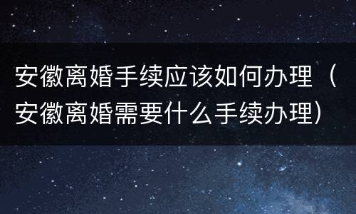 安徽离婚手续应该如何办理（安徽离婚需要什么手续办理）