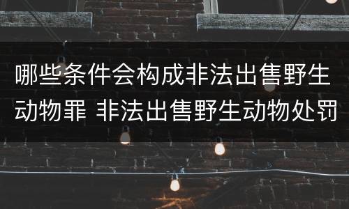 哪些条件会构成非法出售野生动物罪 非法出售野生动物处罚