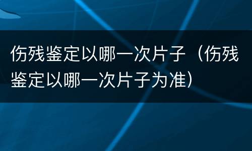 伤残鉴定以哪一次片子（伤残鉴定以哪一次片子为准）