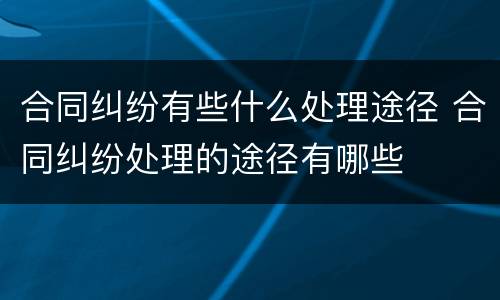 合同纠纷有些什么处理途径 合同纠纷处理的途径有哪些