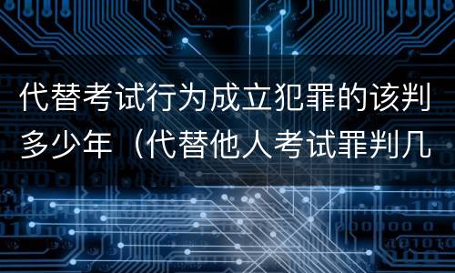 代替考试行为成立犯罪的该判多少年（代替他人考试罪判几年）