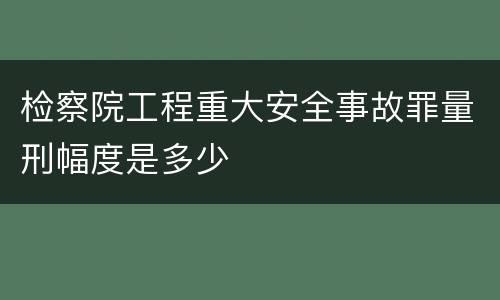 检察院工程重大安全事故罪量刑幅度是多少