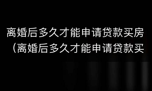 离婚后多久才能申请贷款买房（离婚后多久才能申请贷款买房子）