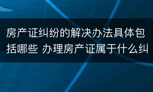 房产证纠纷的解决办法具体包括哪些 办理房产证属于什么纠纷