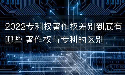 2022专利权著作权差别到底有哪些 著作权与专利的区别