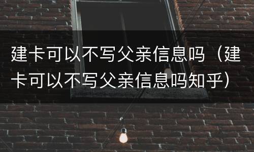 建卡可以不写父亲信息吗（建卡可以不写父亲信息吗知乎）