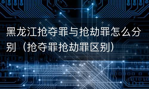 黑龙江抢夺罪与抢劫罪怎么分别（抢夺罪抢劫罪区别）