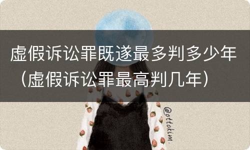 虚假诉讼罪既遂最多判多少年（虚假诉讼罪最高判几年）