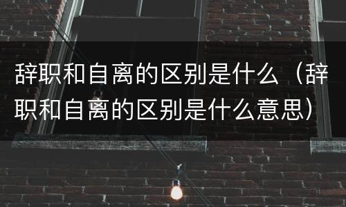 辞职和自离的区别是什么（辞职和自离的区别是什么意思）