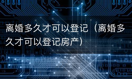 离婚多久才可以登记（离婚多久才可以登记房产）