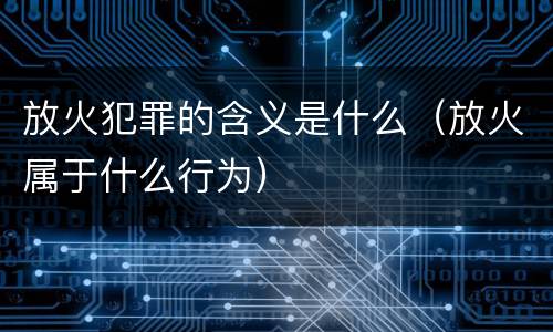 放火犯罪的含义是什么（放火属于什么行为）