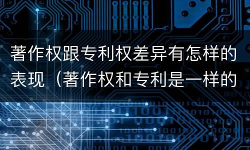 著作权跟专利权差异有怎样的表现（著作权和专利是一样的吗）