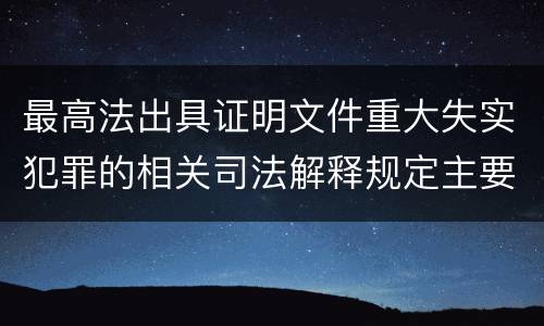 最高法出具证明文件重大失实犯罪的相关司法解释规定主要内容有哪些