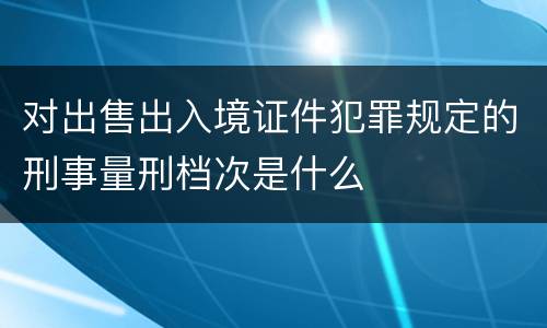 对出售出入境证件犯罪规定的刑事量刑档次是什么