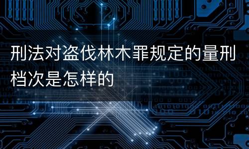 刑法对盗伐林木罪规定的量刑档次是怎样的