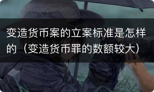 变造货币案的立案标准是怎样的（变造货币罪的数额较大）