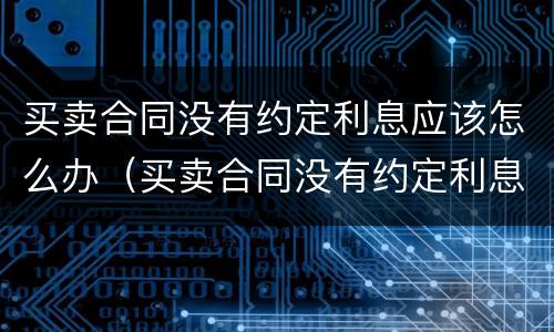 买卖合同没有约定利息应该怎么办（买卖合同没有约定利息应该怎么办呢）