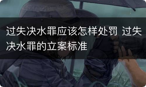 过失决水罪应该怎样处罚 过失决水罪的立案标准