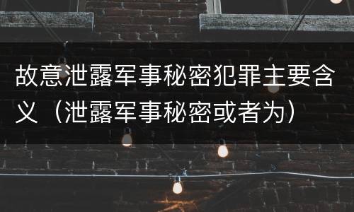 故意泄露军事秘密犯罪主要含义（泄露军事秘密或者为）