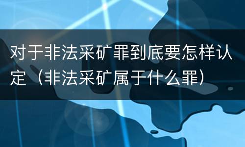对于非法采矿罪到底要怎样认定（非法采矿属于什么罪）
