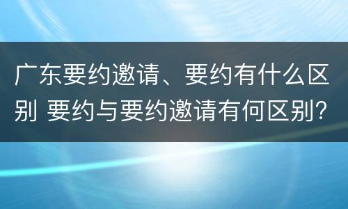 广东要约邀请、要约有什么区别 要约与要约邀请有何区别?