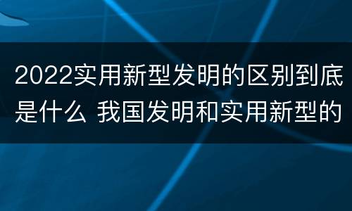 2022实用新型发明的区别到底是什么 我国发明和实用新型的标准