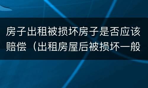 房子出租被损坏房子是否应该赔偿（出租房屋后被损坏一般应该如何赔偿）