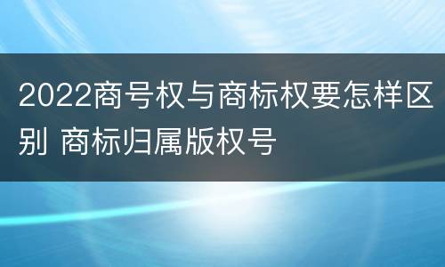 2022商号权与商标权要怎样区别 商标归属版权号