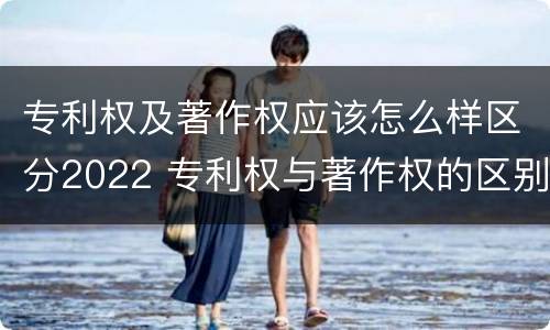 专利权及著作权应该怎么样区分2022 专利权与著作权的区别