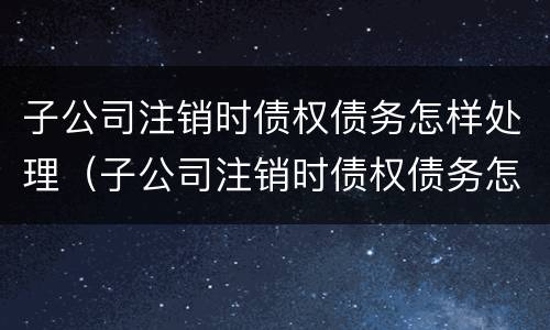 子公司注销时债权债务怎样处理（子公司注销时债权债务怎样处理好）