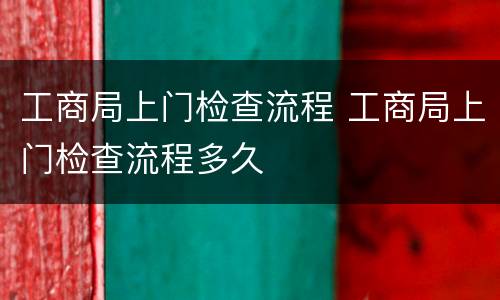 工商局上门检查流程 工商局上门检查流程多久