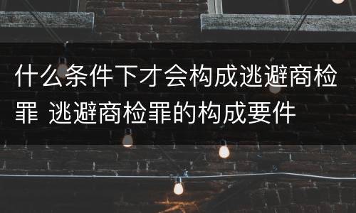 什么条件下才会构成逃避商检罪 逃避商检罪的构成要件
