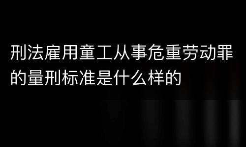 刑法雇用童工从事危重劳动罪的量刑标准是什么样的