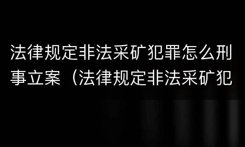 法律规定非法采矿犯罪怎么刑事立案（法律规定非法采矿犯罪怎么刑事立案的）