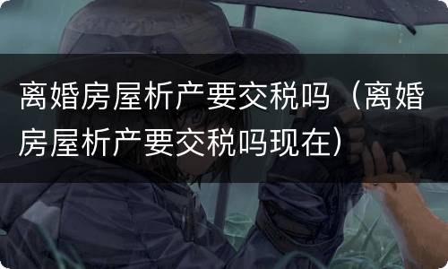 离婚房屋析产要交税吗（离婚房屋析产要交税吗现在）