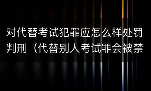 对代替考试犯罪应怎么样处罚判刑（代替别人考试罪会被禁考么）