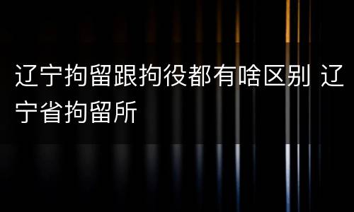 辽宁拘留跟拘役都有啥区别 辽宁省拘留所