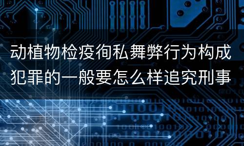 动植物检疫徇私舞弊行为构成犯罪的一般要怎么样追究刑事责任