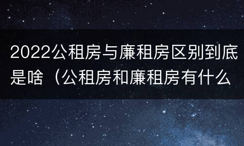 2022公租房与廉租房区别到底是啥（公租房和廉租房有什么区别?2019年的）