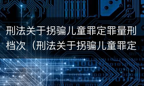 刑法关于拐骗儿童罪定罪量刑档次（刑法关于拐骗儿童罪定罪量刑档次的规定）