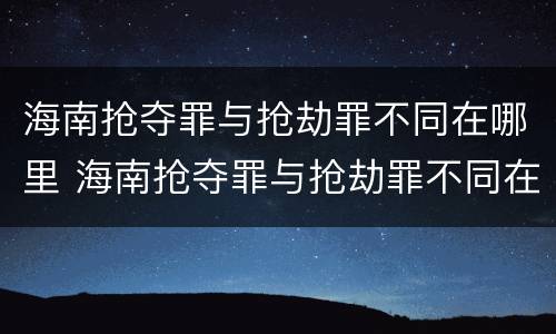 海南抢夺罪与抢劫罪不同在哪里 海南抢夺罪与抢劫罪不同在哪里举报